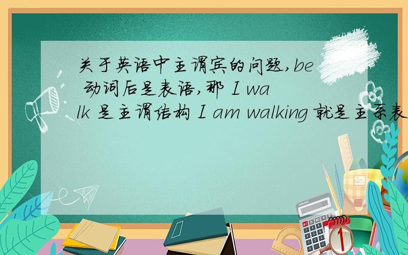 关于英语中主谓宾的问题,be 动词后是表语,那 I walk 是主谓结构 I am walking 就是主系表结构了吗?动名词只能当名词用吗？现在分词只能当动词用？