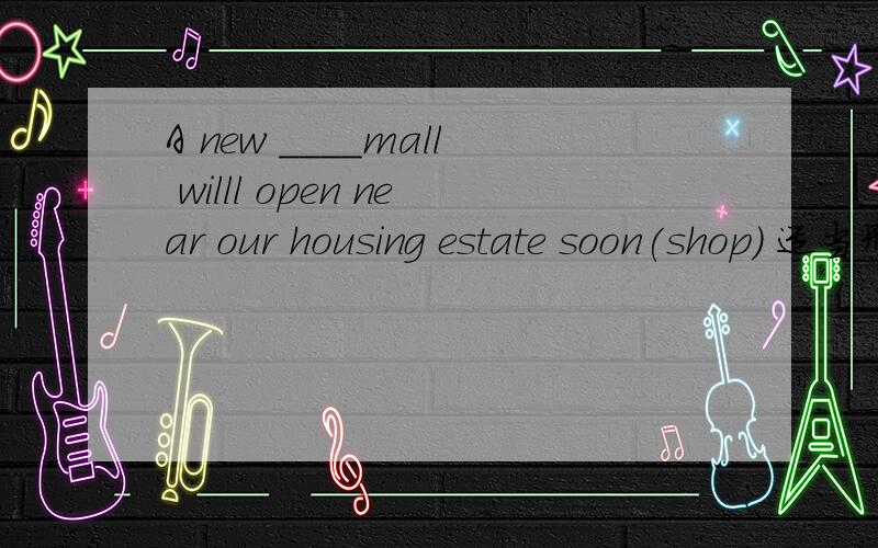 A new ____mall willl open near our housing estate soon(shop) 适当形式