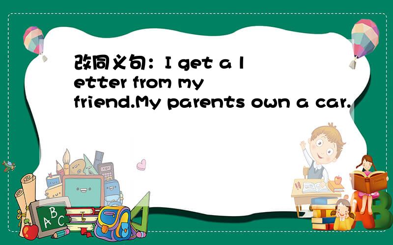 改同义句：I get a letter from my friend.My parents own a car.