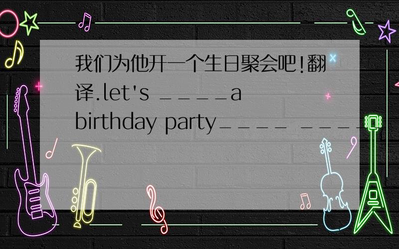 我们为他开一个生日聚会吧!翻译.let's ____a birthday party____ _____