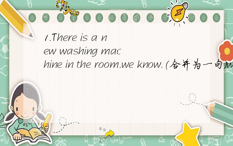 1.There is a new washing machine in the room.we know.(合并为一句)we know _ _ a new washing machine in the room2.Will he come back?i don't know.(合并为一句)I don't know _ _ _ come back.